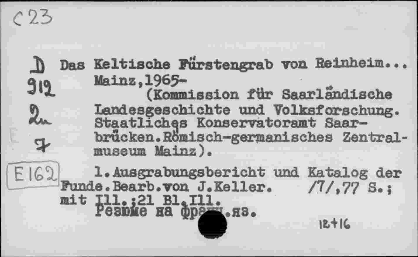 ﻿счъ
J) з il JL
Das Keltische Furstengrab von Reinheim.. Mainz,1965-
(Kommission für Saarlandische Landesgeschichte und Volksforschung. Staatliches Konservatoramt Saarbrücken . Römisch-germanisches Zentral museum Mainz).
( E IGÜ Ausgrabungsbericht und Katalog der Funde.Bearb.von J.Keller.	/7/»77 S. :
mit Ill.z21 Bl.Ill.
Резюме на фреш. яз.